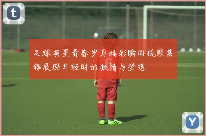 足球明星青春岁月精彩瞬间视频集锦展现年轻时的激情与梦想
