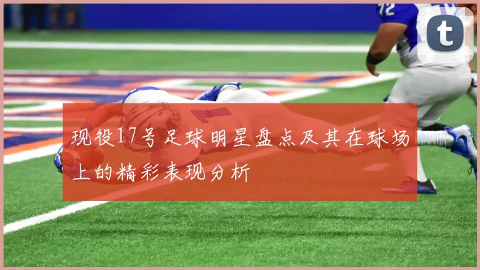现役17号足球明星盘点及其在球场上的精彩表现分析