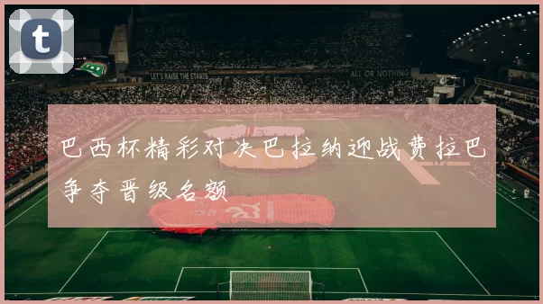 巴西杯精彩对决巴拉纳迎战费拉巴争夺晋级名额