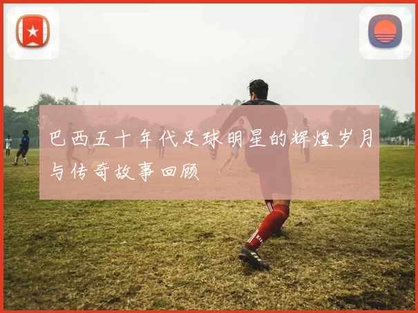 巴西五十年代足球明星的辉煌岁月与传奇故事回顾