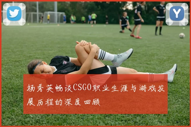 杨秀英畅谈CSGO职业生涯与游戏发展历程的深度回顾