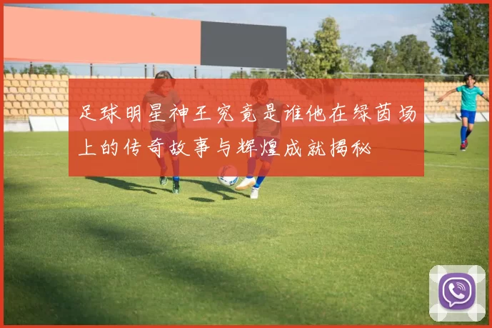 足球明星神王究竟是谁他在绿茵场上的传奇故事与辉煌成就揭秘