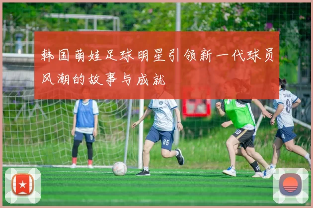 韩国萌娃足球明星引领新一代球员风潮的故事与成就