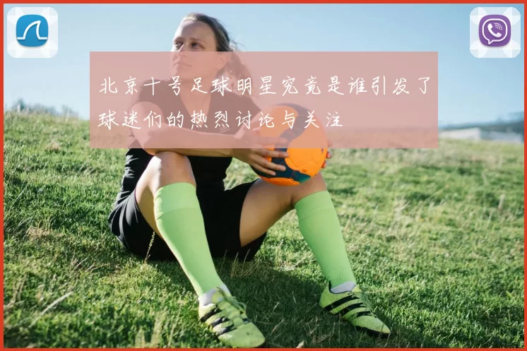 北京十号足球明星究竟是谁引发了球迷们的热烈讨论与关注