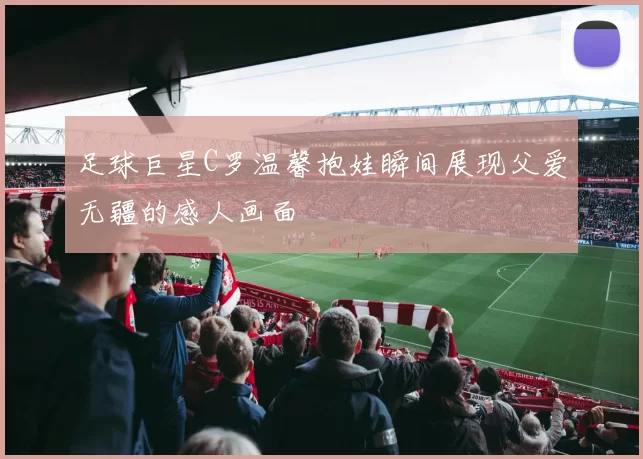 足球巨星C罗温馨抱娃瞬间展现父爱无疆的感人画面