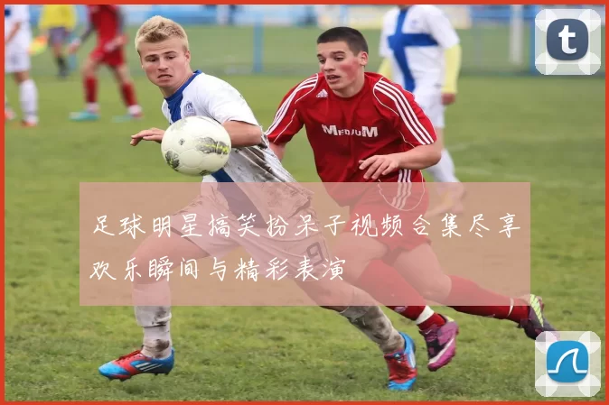 足球明星搞笑扮呆子视频合集尽享欢乐瞬间与精彩表演