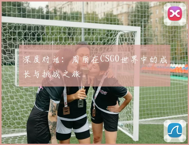 深度对话：周丽在CSGO世界中的成长与挑战之旅