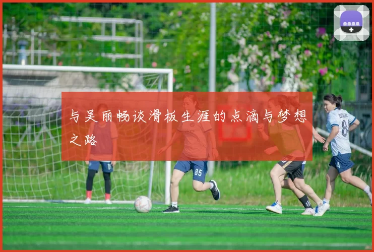 与吴丽畅谈滑板生涯的点滴与梦想之路