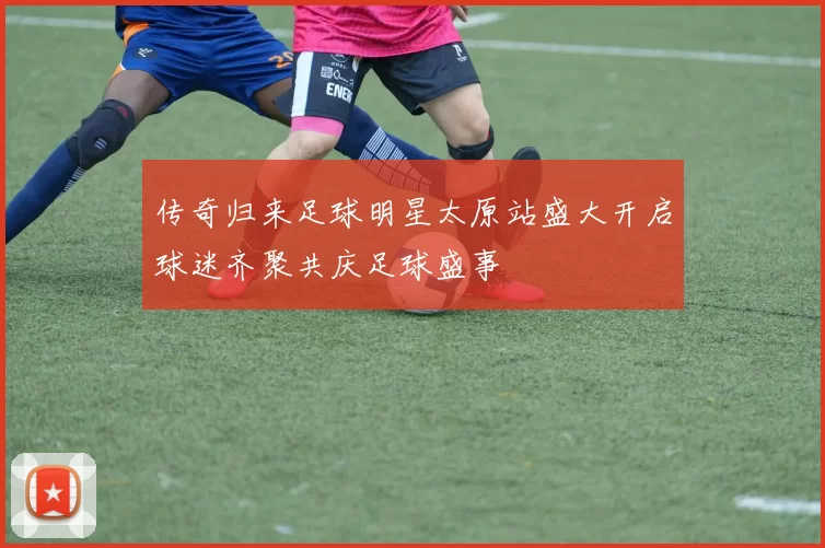 传奇归来足球明星太原站盛大开启球迷齐聚共庆足球盛事