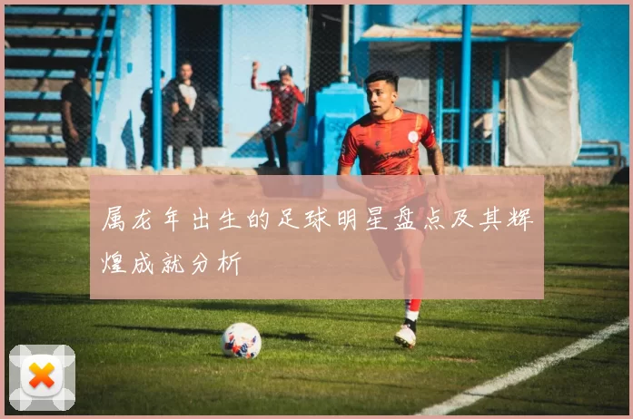 属龙年出生的足球明星盘点及其辉煌成就分析