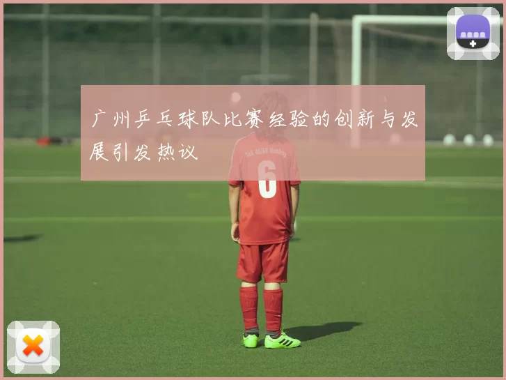 广州乒乓球队比赛经验的创新与发展引发热议