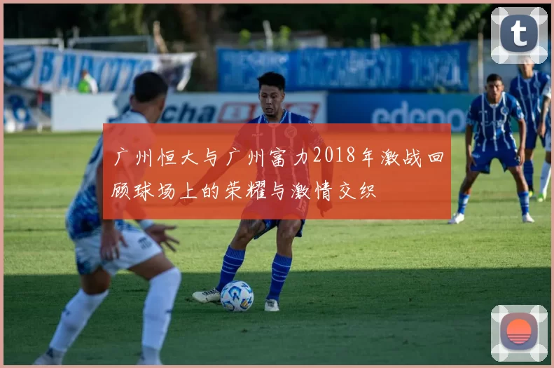 广州恒大与广州富力2018年激战回顾球场上的荣耀与激情交织