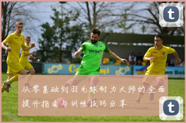从零基础到羽毛球耐力大师的全面提升指南与训练技巧分享