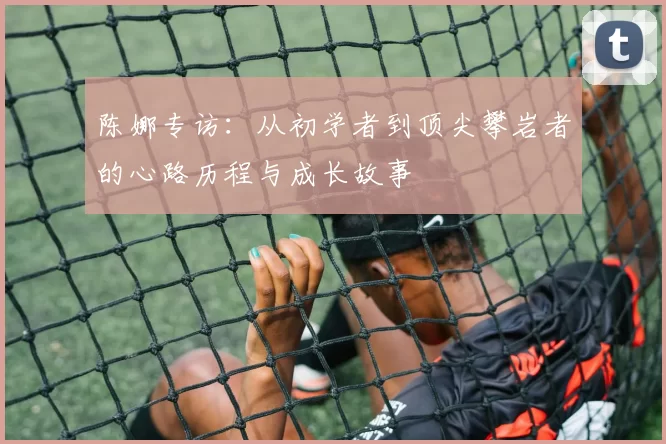 陈娜专访：从初学者到顶尖攀岩者的心路历程与成长故事