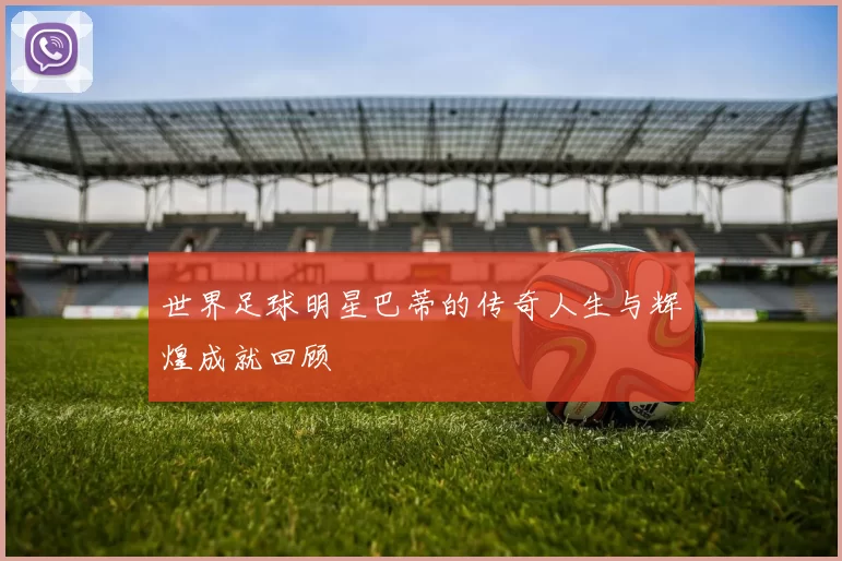 世界足球明星巴蒂的传奇人生与辉煌成就回顾
