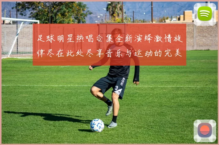 足球明星热唱合集全新演绎激情旋律尽在此处尽享音乐与运动的完美结合