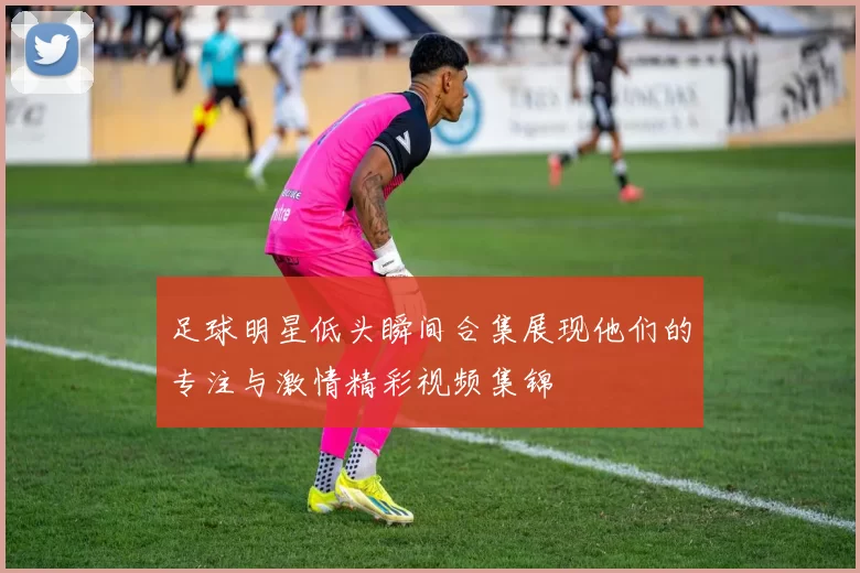 足球明星低头瞬间合集展现他们的专注与激情精彩视频集锦