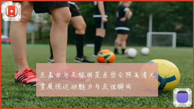 王嘉尔与足球明星亲密合照高清大赏展现运动魅力与友谊瞬间