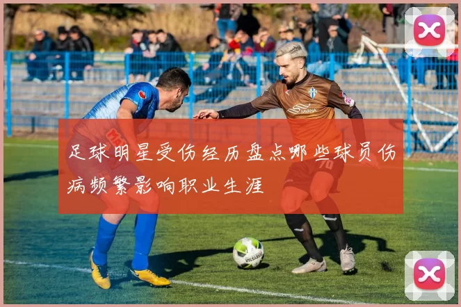 足球明星受伤经历盘点哪些球员伤病频繁影响职业生涯