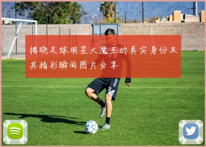 揭晓足球明星大魔王的真实身份及其精彩瞬间图片分享