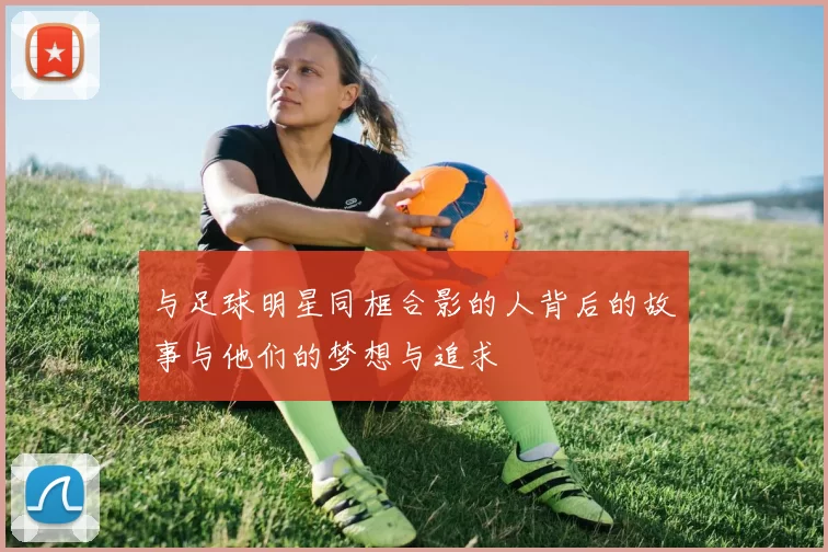 与足球明星同框合影的人背后的故事与他们的梦想与追求