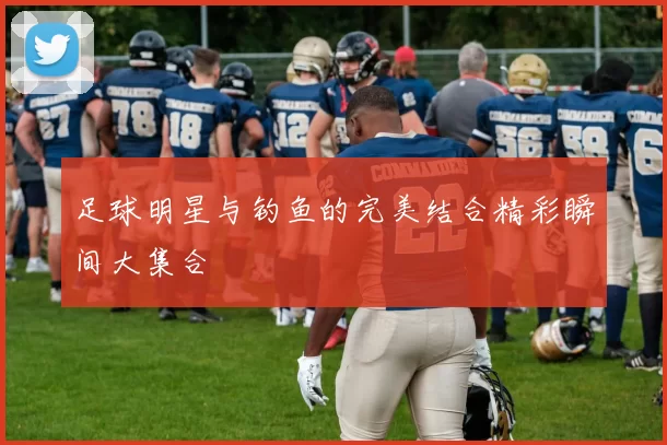 足球明星与钓鱼的完美结合精彩瞬间大集合
