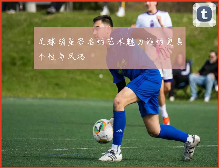 足球明星签名的艺术魅力谁的更具个性与风格