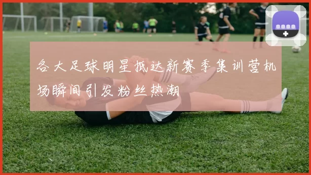 各大足球明星抵达新赛季集训营机场瞬间引发粉丝热潮