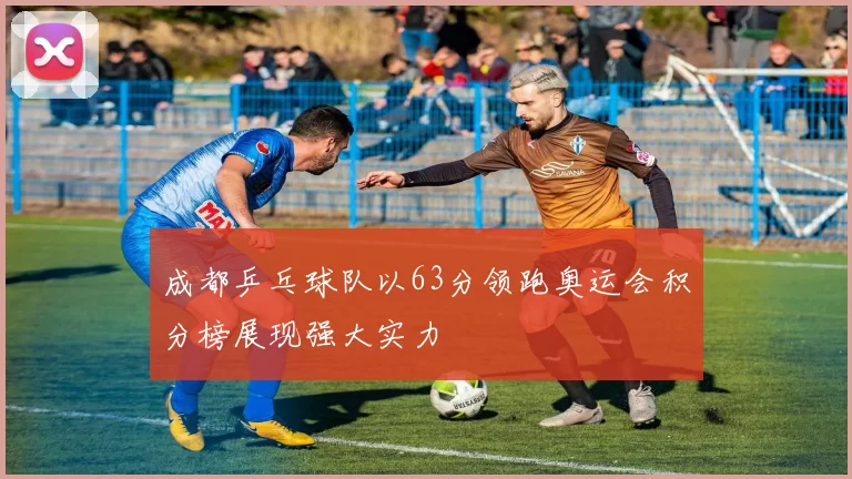 成都乒乓球队以63分领跑奥运会积分榜展现强大实力