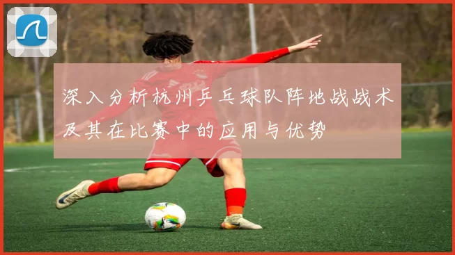 深入分析杭州乒乓球队阵地战战术及其在比赛中的应用与优势