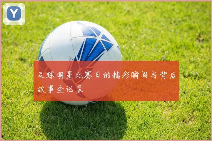 足球明星比赛日的精彩瞬间与背后故事全记录