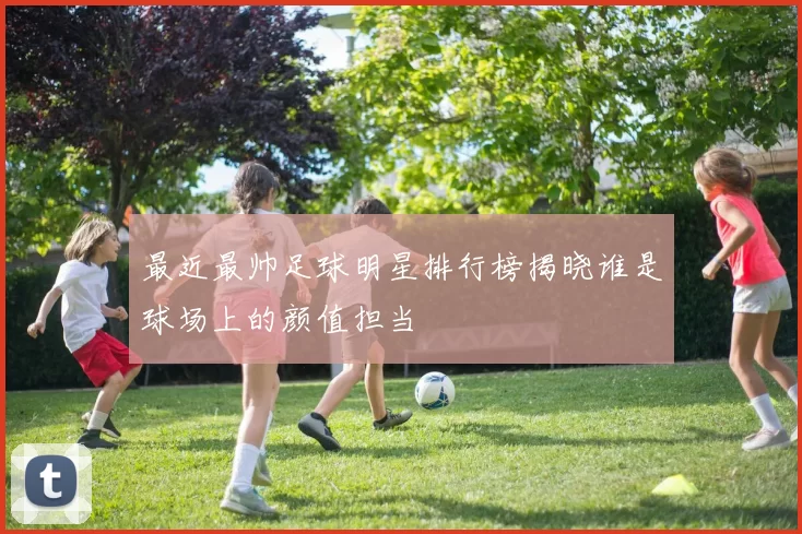 最近最帅足球明星排行榜揭晓谁是球场上的颜值担当