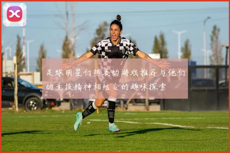 足球明星们热衷的游戏推荐与他们的竞技精神相结合的趣味探索