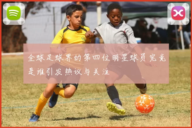 全球足球界的第四位明星球员究竟是谁引发热议与关注