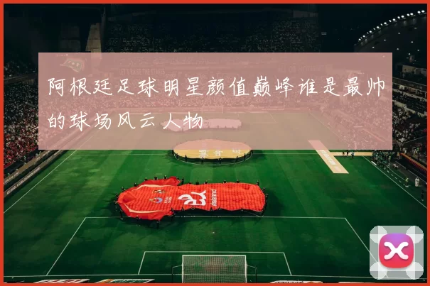 阿根廷足球明星颜值巅峰谁是最帅的球场风云人物