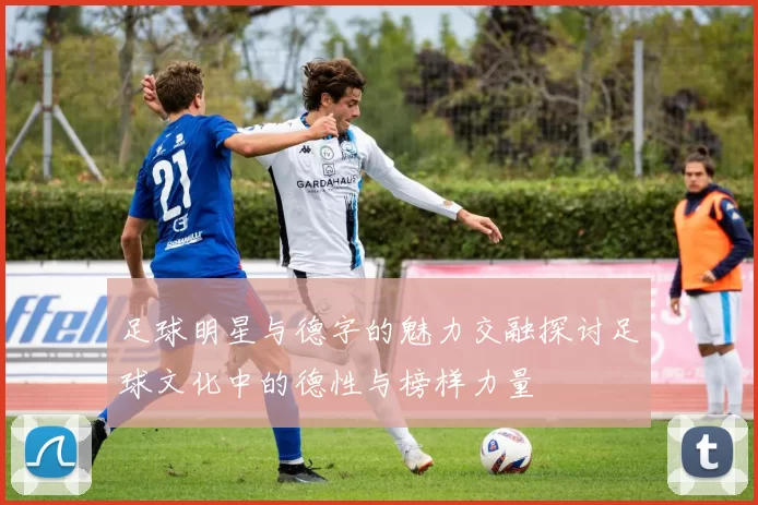 足球明星与德字的魅力交融探讨足球文化中的德性与榜样力量