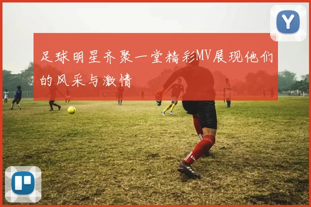 足球明星齐聚一堂精彩MV展现他们的风采与激情