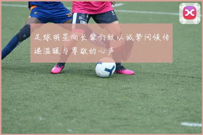 足球明星向长辈们致以诚挚问候传递温暖与尊敬的心声