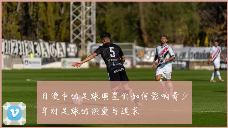 日漫中的足球明星们如何影响青少年对足球的热爱与追求