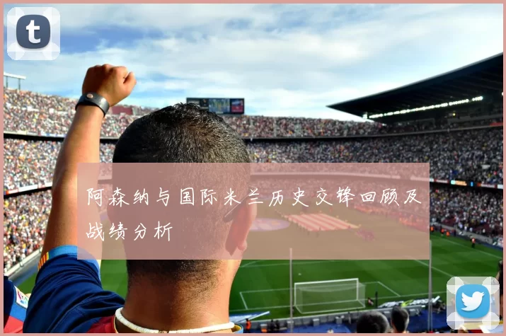 阿森纳与国际米兰历史交锋回顾及战绩分析