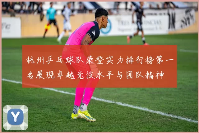 杭州乒乓球队荣登实力排行榜第一名展现卓越竞技水平与团队精神